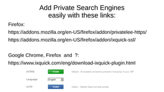 Add Private Search Engines
easily with these links:
Firefox:
https://addons.mozilla.org/en-US/firefox/addon/privatelee-https/
https://addons.mozilla.org/en-US/firefox/addon/ixquick-ssl/
Google Chrome, Firefox and ?:
https://www.ixquick.com/eng/download-ixquick-plugin.html
 