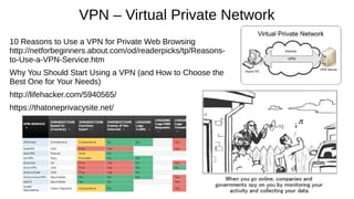 VPN – Virtual Private Network
10 Reasons to Use a VPN for Private Web Browsing
http://netforbeginners.about.com/od/readerpicks/tp/Reasons-
to-Use-a-VPN-Service.htm
Why You Should Start Using a VPN (and How to Choose the
Best One for Your Needs)
http://lifehacker.com/5940565/
https://thatoneprivacysite.net/
 