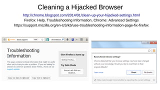 Cleaning a Hijacked Browser
http://chrome.blogspot.com/2014/01/clean-up-your-hijacked-settings.html
Firefox: Help, Troubleshooting Information, Chrome: Advanced Settings
https://support.mozilla.org/en-US/kb/use-troubleshooting-information-page-fix-firefox
 