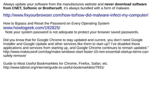 Always update your software from the manufactures website and never download software
from CNET, Softonic or Brothersoft, it’s always bundled with a form of malware.
http://www.fixyourbrowser.com/how-to/how-did-malware-infect-my-computer/
How to Bypass and Reset the Password on Every Operating System
www.howtogeek.com/192825/
Note your system password is not adequate to protect your browser saved passwords.
Did you know that for Google Chrome to stay updated and current, you don’t need Google
Installer and Google Update and other services like them to start up? I’ve disabled those
applications and services from starting up, and Google Chrome continues to remain updated.”
http://www.makeuseof.com/tag/make-windows-start-faster-10-non-essential-startup-items-can-
safely-remove/
Guide to Most Useful Bookmarklets for Chrome, Firefox, Safari, etc.
http://www.labnol.org/internet/guide-to-useful-bookmarklets/7931/
 