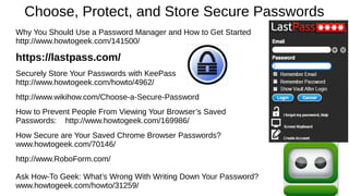 Choose, Protect, and Store Secure Passwords
Why You Should Use a Password Manager and How to Get Started
http://www.howtogeek.com/141500/
https://lastpass.com/
Securely Store Your Passwords with KeePass
http://www.howtogeek.com/howto/4962/
http://www.wikihow.com/Choose-a-Secure-Password
How to Prevent People From Viewing Your Browser’s Saved
Passwords: http://www.howtogeek.com/169986/
How Secure are Your Saved Chrome Browser Passwords?
www.howtogeek.com/70146/
http://www.RoboForm.com/
Ask How-To Geek: What’s Wrong With Writing Down Your Password?
www.howtogeek.com/howto/31259/
 