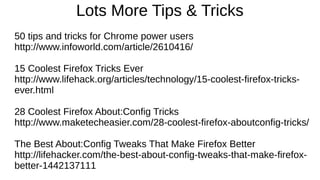 Lots More Tips & Tricks
50 tips and tricks for Chrome power users
http://www.infoworld.com/article/2610416/
15 Coolest Firefox Tricks Ever
http://www.lifehack.org/articles/technology/15-coolest-firefox-tricks-
ever.html
28 Coolest Firefox About:Config Tricks
http://www.maketecheasier.com/28-coolest-firefox-aboutconfig-tricks/
The Best About:Config Tweaks That Make Firefox Better
http://lifehacker.com/the-best-about-config-tweaks-that-make-firefox-
better-1442137111
 