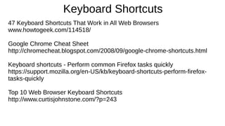 Keyboard Shortcuts
47 Keyboard Shortcuts That Work in All Web Browsers
www.howtogeek.com/114518/
Google Chrome Cheat Sheet
http://chromecheat.blogspot.com/2008/09/google-chrome-shortcuts.html
Keyboard shortcuts - Perform common Firefox tasks quickly
https://support.mozilla.org/en-US/kb/keyboard-shortcuts-perform-firefox-
tasks-quickly
Top 10 Web Browser Keyboard Shortcuts
http://www.curtisjohnstone.com/?p=243
 