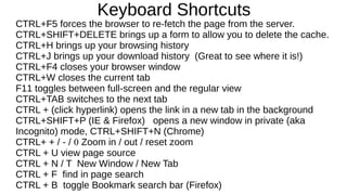 Keyboard Shortcuts
CTRL+F5 forces the browser to re-fetch the page from the server.
CTRL+SHIFT+DELETE brings up a form to allow you to delete the cache.
CTRL+H brings up your browsing history
CTRL+J brings up your download history (Great to see where it is!)
CTRL+F4 closes your browser window
CTRL+W closes the current tab
F11 toggles between full-screen and the regular view
CTRL+TAB switches to the next tab
CTRL + (click hyperlink) opens the link in a new tab in the background
CTRL+SHIFT+P (IE & Firefox) opens a new window in private (aka
Incognito) mode, CTRL+SHIFT+N (Chrome)
CTRL+ + / - / 0 Zoom in / out / reset zoom
CTRL + U view page source
CTRL + N / T New Window / New Tab
CTRL + F find in page search
CTRL + B toggle Bookmark search bar (Firefox)
 