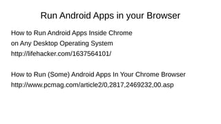 Run Android Apps in your Browser
How to Run Android Apps Inside Chrome
on Any Desktop Operating System
http://lifehacker.com/1637564101/
How to Run (Some) Android Apps In Your Chrome Browser
http://www.pcmag.com/article2/0,2817,2469232,00.asp
 