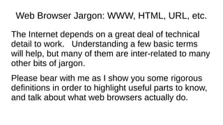 Web Browser Jargon: WWW, HTML, URL, etc.
The Internet depends on a great deal of technical
detail to work. Understanding a few basic terms
will help, but many of them are inter-related to many
other bits of jargon.
Please bear with me as I show you some rigorous
definitions in order to highlight useful parts to know,
and talk about what web browsers actually do.
 