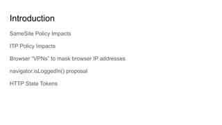 Introduction
SameSite Policy Impacts
ITP Policy Impacts
Browser “VPNs” to mask browser IP addresses
navigator.isLoggedIn()...