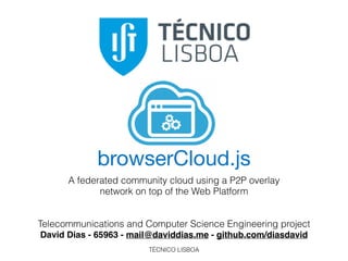 TÉCNICO LISBOA
browserCloud.js
A federated community cloud using a P2P overlay
network on top of the Web Platform
Telecommunications and Computer Science Engineering project
David Dias - 65963 - mail@daviddias.me - github.com/diasdavid
 