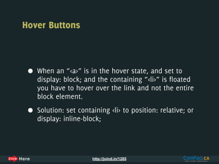 Hover Buttons



 •   When an “<a>” is in the hover state, and set to
     display: block; and the containing “<li>” is floated
     you have to hover over the link and not the entire
     block element.

 •   Solution: set containing <li> to position: relative; or
     display: inline-block;




                        http://joind.in/1285
 