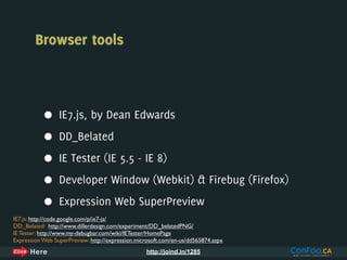Browser tools



           •     IE7.js, by Dean Edwards

           •     DD_Belated

           •     IE Tester (IE 5.5 - IE 8)

           •     Developer Window (Webkit) & Firebug (Firefox)

           •     Expression Web SuperPreview
IE7.js: http://code.google.com/p/ie7-js/
DD_Belated: http://www.dillerdesign.com/experiment/DD_belatedPNG/
IE Tester: http://www.my-debugbar.com/wiki/IETester/HomePage
Expression Web SuperPreview: http://expression.microsoft.com/en-us/dd565874.aspx
                                                  http://joind.in/1285
 