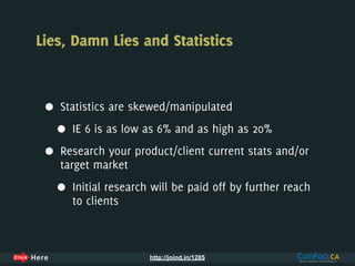 Lies, Damn Lies and Statistics



 •   Statistics are skewed/manipulated

     •   IE 6 is as low as 6% and as high as 20%

 •   Research your product/client current stats and/or
     target market

     •   Initial research will be paid off by further reach
         to clients



                         http://joind.in/1285
 