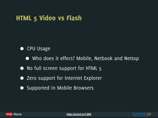 HTML 5 Video vs Flash



 •   CPU Usage

     •   Who does it effect? Mobile, Netbook and Nettop

 •   No full screen support for HTML 5

 •   Zero support for Internet Explorer

 •   Supported in Mobile Browsers



                       http://joind.in/1285
 