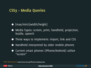 CSS3 - Media Queries


           •    [max/min]-[width/height]

           •    Media Types: screen, print, handheld, projection,
                braille, speech

           •    Three ways to implement: import, link and CSS

           •    Handheld interpreted by older mobile phones

           •    Current smart phones (iPhone/Android) utilize
                “screen”

W3C Media Queries: http://www.w3.org/TR/css3-mediaqueries/

                                                http://joind.in/1285
 