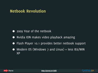 Netbook Revolution



 •   2009 Year of the netbook

 •   Nvidia ION makes video playback amazing

 •   Flash Player 10.1 provides better netbook support

 •   Modern OS (Windows 7 and Linux) = less IE6/WIN
     XP



                      http://joind.in/1285
 