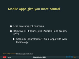 Mobile Apps give you more control



           •     Less environment concerns

           •     Objective C (iPhone), Java (Android) and WebOS
                 (Pre)

                •     Titanium (Appcelerator), build apps with web
                      technology



Titanium Appcelerator: http://www.appcelerator.com/

                                                      http://joind.in/1285
 