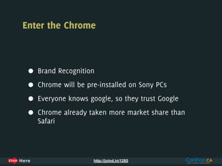 Enter the Chrome



 •   Brand Recognition

 •   Chrome will be pre-installed on Sony PCs

 •   Everyone knows google, so they trust Google

 •   Chrome already taken more market share than
     Safari



                      http://joind.in/1285
 