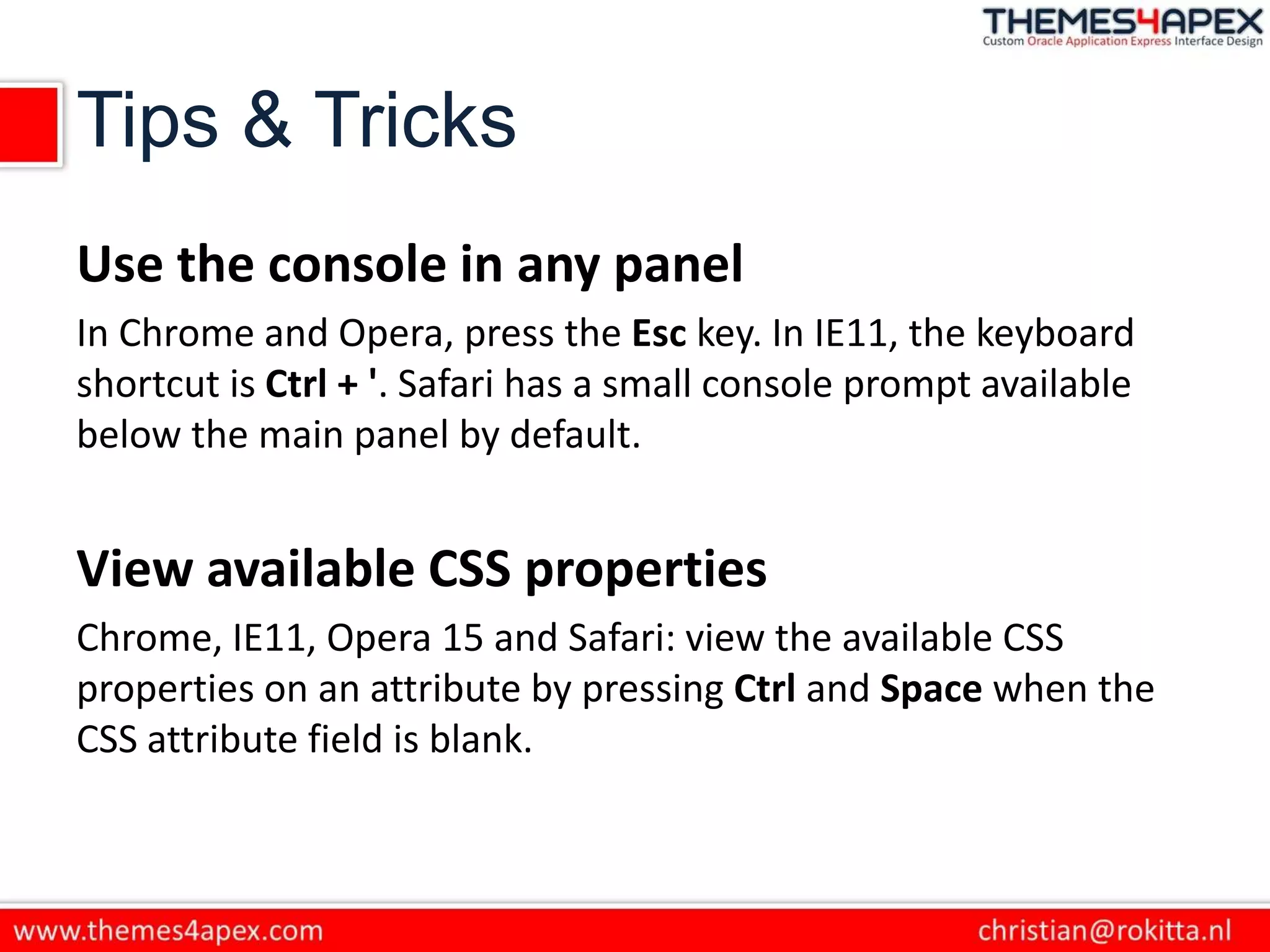 Tips & Tricks
Use the console in any panel
In Chrome and Opera, press the Esc key. In IE11, the keyboard
shortcut is Ctrl + '. Safari has a small console prompt available
below the main panel by default.
View available CSS properties
Chrome, IE11, Opera 15 and Safari: view the available CSS
properties on an attribute by pressing Ctrl and Space when the
CSS attribute field is blank.
 