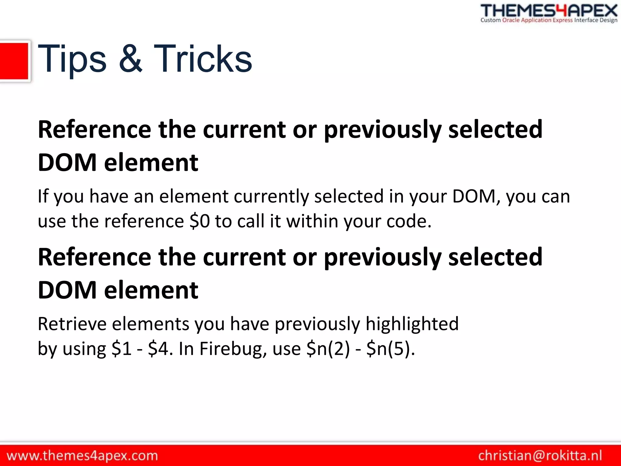 Tips & Tricks
Reference the current or previously selected
DOM element
If you have an element currently selected in your DOM, you can
use the reference $0 to call it within your code.
Reference the current or previously selected
DOM element
Retrieve elements you have previously highlighted
by using $1 - $4. In Firebug, use $n(2) - $n(5).
 