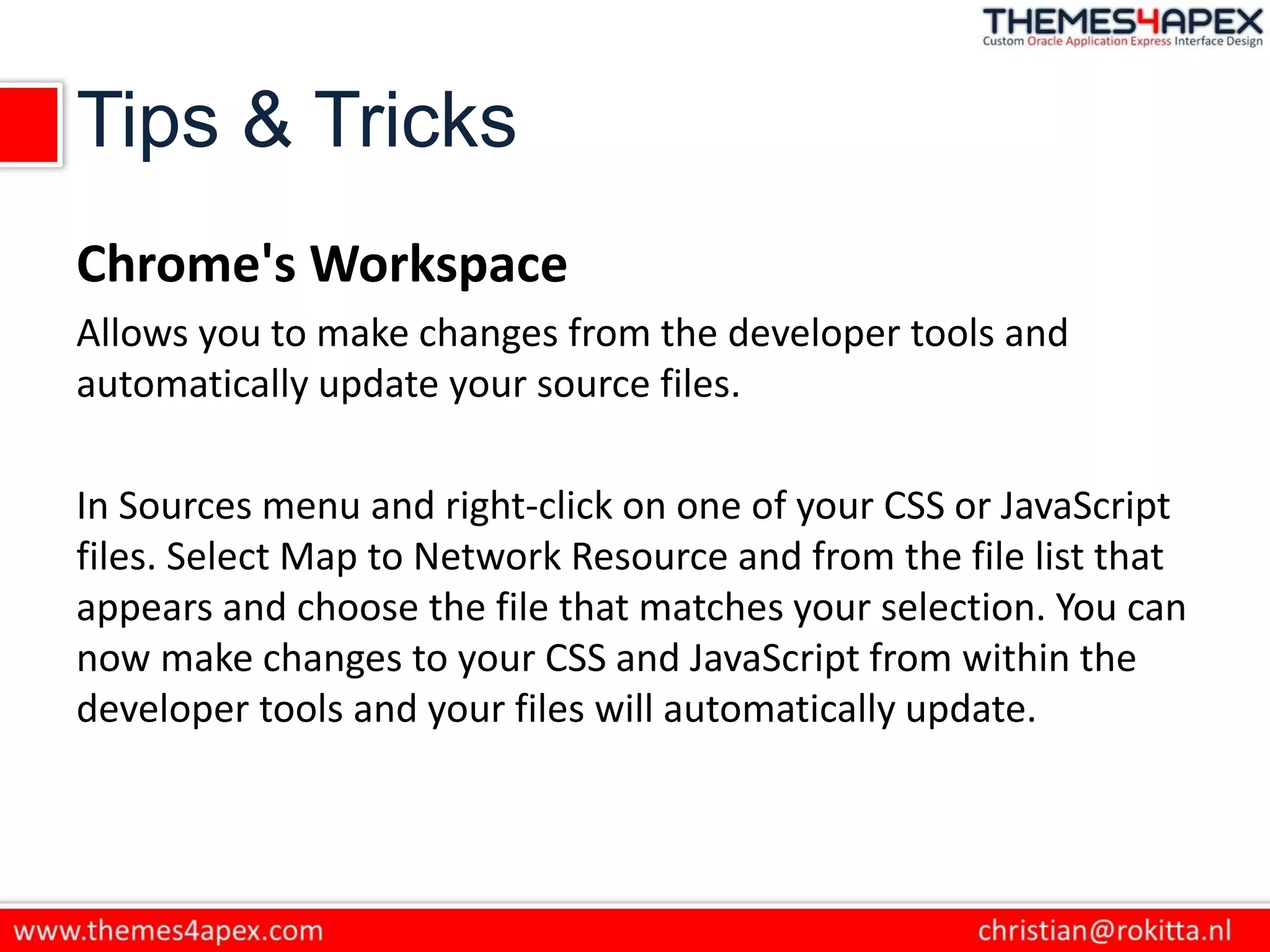 Tips & Tricks
Chrome's Workspace
Allows you to make changes from the developer tools and
automatically update your source files.
In Sources menu and right-click on one of your CSS or JavaScript
files. Select Map to Network Resource and from the file list that
appears and choose the file that matches your selection. You can
now make changes to your CSS and JavaScript from within the
developer tools and your files will automatically update.
 