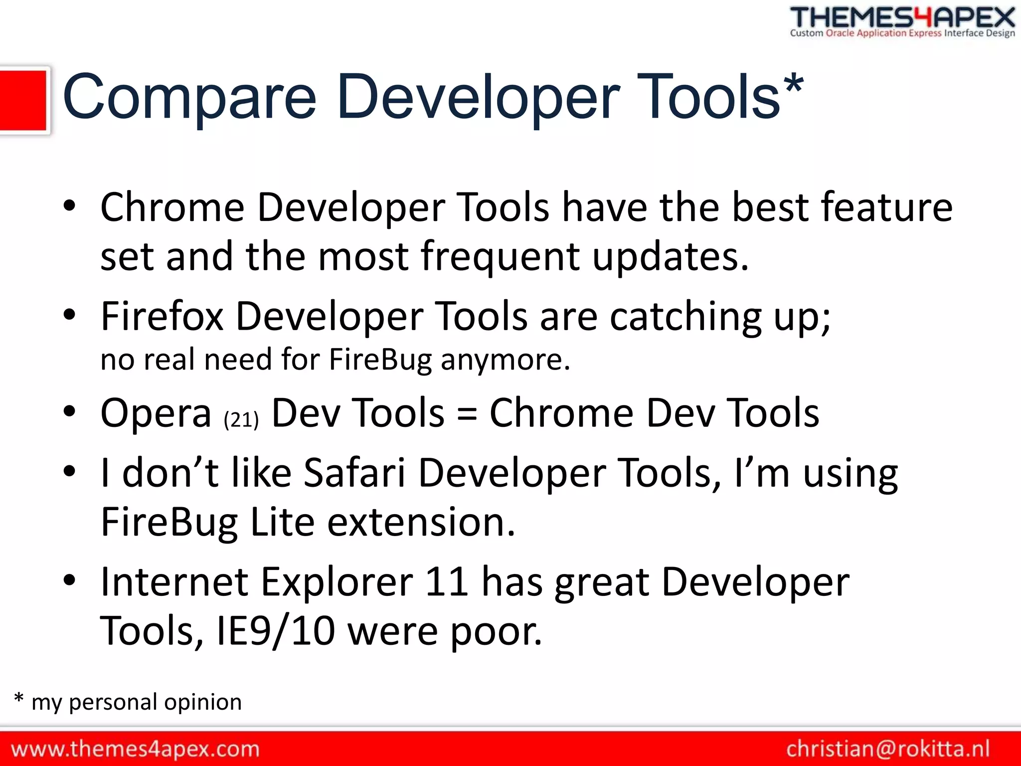 Compare Developer Tools*
• Chrome Developer Tools have the best feature
set and the most frequent updates.
• Firefox Developer Tools are catching up;
no real need for FireBug anymore.
• Opera (21) Dev Tools = Chrome Dev Tools
• I don’t like Safari Developer Tools, I’m using
FireBug Lite extension.
• Internet Explorer 11 has great Developer
Tools, IE9/10 were poor.
* my personal opinion
 