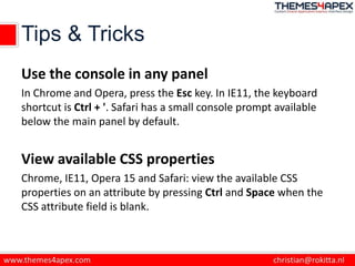 Tips & Tricks
Use the console in any panel
In Chrome and Opera, press the Esc key. In IE11, the keyboard
shortcut is Ctrl + '. Safari has a small console prompt available
below the main panel by default.
View available CSS properties
Chrome, IE11, Opera 15 and Safari: view the available CSS
properties on an attribute by pressing Ctrl and Space when the
CSS attribute field is blank.
 