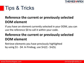 Tips & Tricks
Reference the current or previously selected
DOM element
If you have an element currently selected in your DOM, you can
use the reference $0 to call it within your code.
Reference the current or previously selected
DOM element
Retrieve elements you have previously highlighted
by using $1 - $4. In Firebug, use $n(2) - $n(5).
 