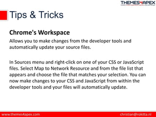 Tips & Tricks
Chrome's Workspace
Allows you to make changes from the developer tools and
automatically update your source files.
In Sources menu and right-click on one of your CSS or JavaScript
files. Select Map to Network Resource and from the file list that
appears and choose the file that matches your selection. You can
now make changes to your CSS and JavaScript from within the
developer tools and your files will automatically update.
 