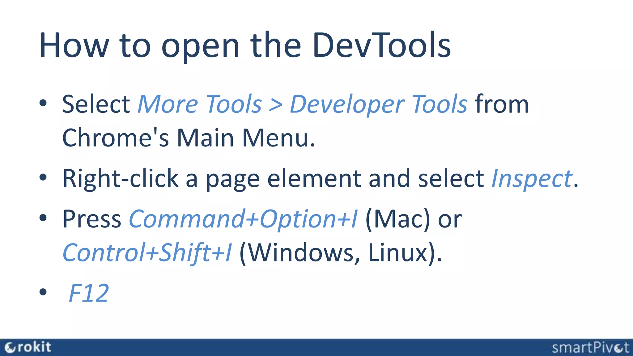 How to open the DevTools • Select More Tools > Developer Tools from Chrome's Main Menu. • Right-click a page element and select Inspect. • Press Command+Option+I (Mac) or Control+Shift+I (Windows, Linux). • F12 