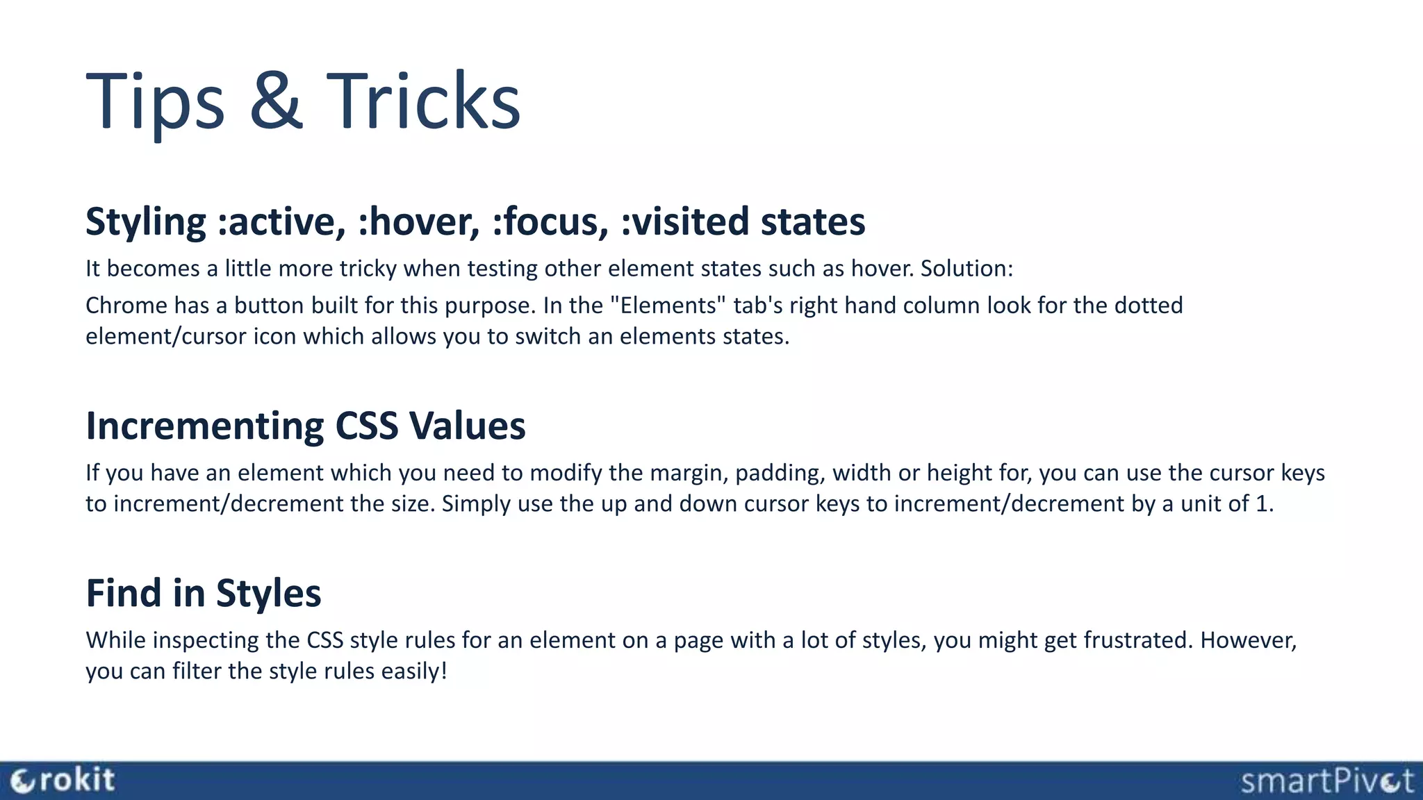 Tips & Tricks Styling :active, :hover, :focus, :visited states It becomes a little more tricky when testing other element states such as hover. Solution: Chrome has a button built for this purpose. In the "Elements" tab's right hand column look for the dotted element/cursor icon which allows you to switch an elements states. Incrementing CSS Values If you have an element which you need to modify the margin, padding, width or height for, you can use the cursor keys to increment/decrement the size. Simply use the up and down cursor keys to increment/decrement by a unit of 1. Find in Styles While inspecting the CSS style rules for an element on a page with a lot of styles, you might get frustrated. However, you can filter the style rules easily! 