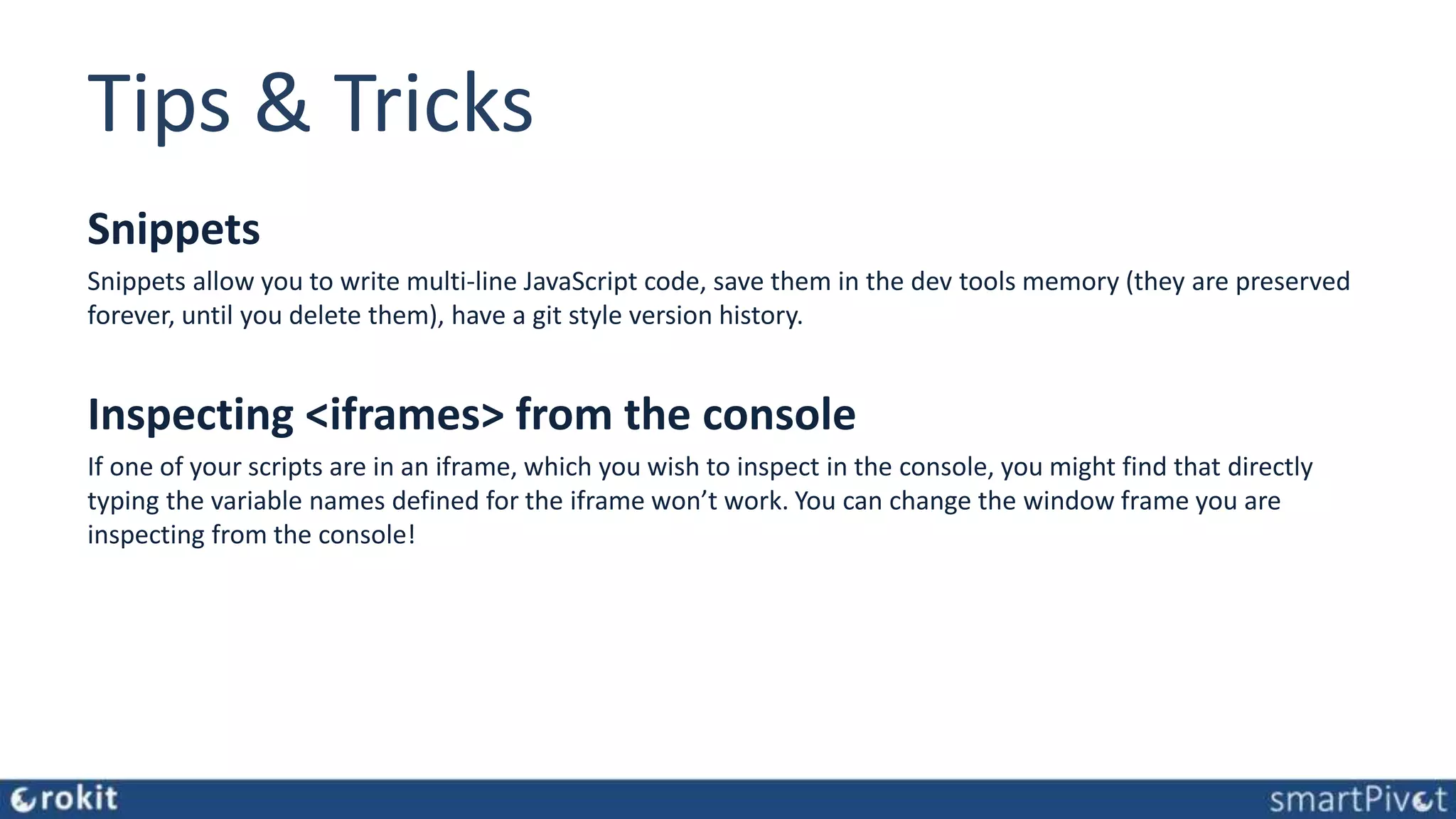 Tips & Tricks Snippets Snippets allow you to write multi-line JavaScript code, save them in the dev tools memory (they are preserved forever, until you delete them), have a git style version history. Inspecting <iframes> from the console If one of your scripts are in an iframe, which you wish to inspect in the console, you might find that directly typing the variable names defined for the iframe won’t work. You can change the window frame you are inspecting from the console! 