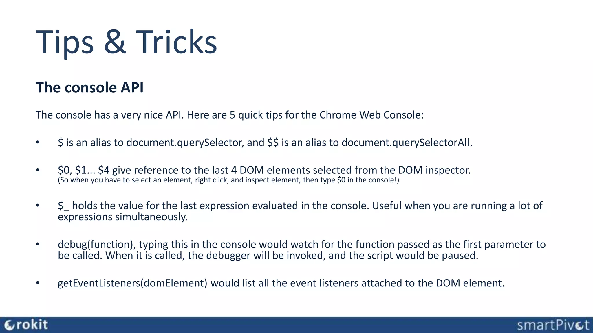 Tips & Tricks The console API The console has a very nice API. Here are 5 quick tips for the Chrome Web Console: • $ is an alias to document.querySelector, and $$ is an alias to document.querySelectorAll. • $0, $1... $4 give reference to the last 4 DOM elements selected from the DOM inspector. (So when you have to select an element, right click, and inspect element, then type $0 in the console!) • $_ holds the value for the last expression evaluated in the console. Useful when you are running a lot of expressions simultaneously. • debug(function), typing this in the console would watch for the function passed as the first parameter to be called. When it is called, the debugger will be invoked, and the script would be paused. • getEventListeners(domElement) would list all the event listeners attached to the DOM element. 