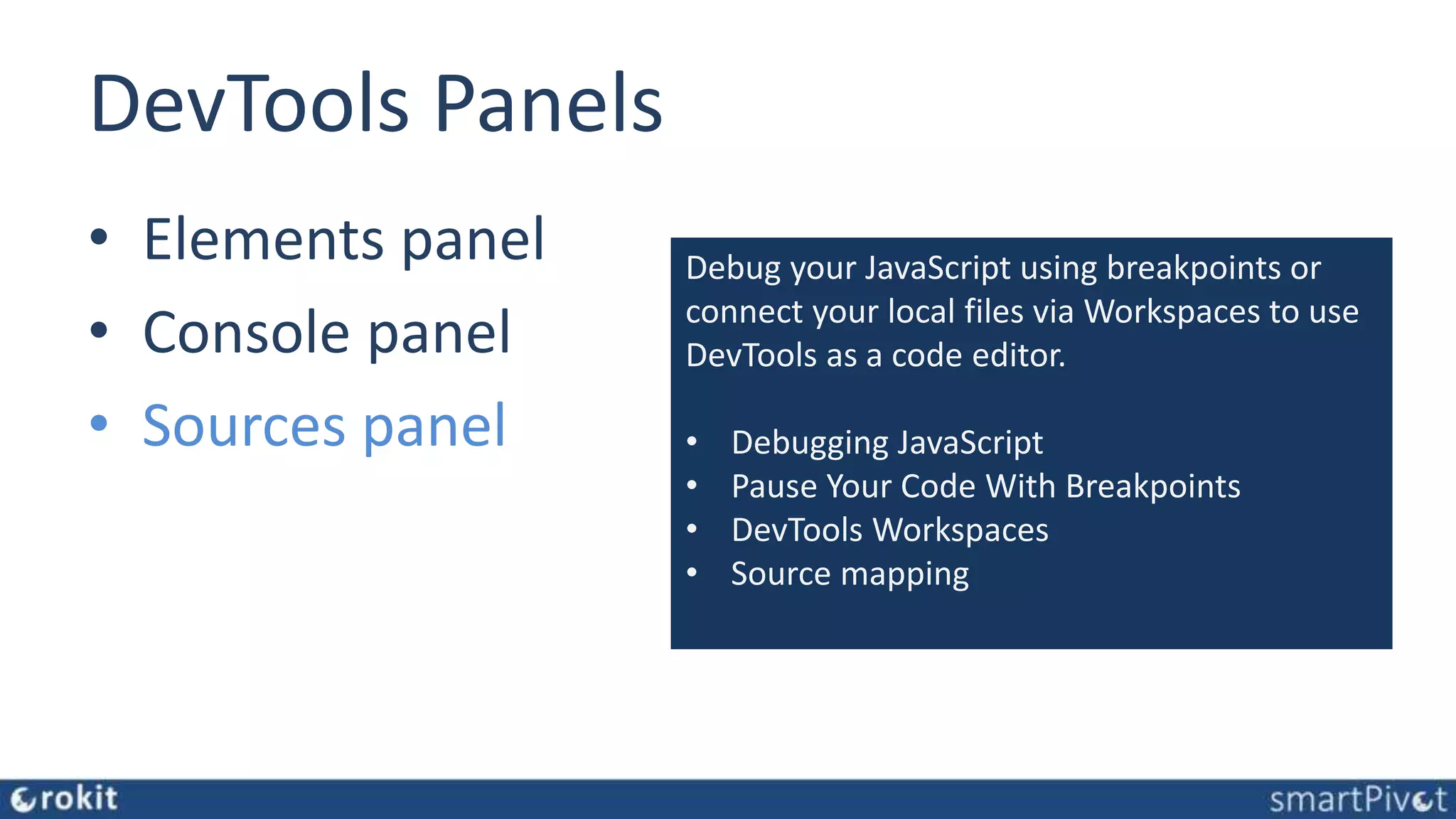DevTools Panels • Elements panel • Console panel • Sources panel Debug your JavaScript using breakpoints or connect your local files via Workspaces to use DevTools as a code editor. • Debugging JavaScript • Pause Your Code With Breakpoints • DevTools Workspaces • Source mapping 