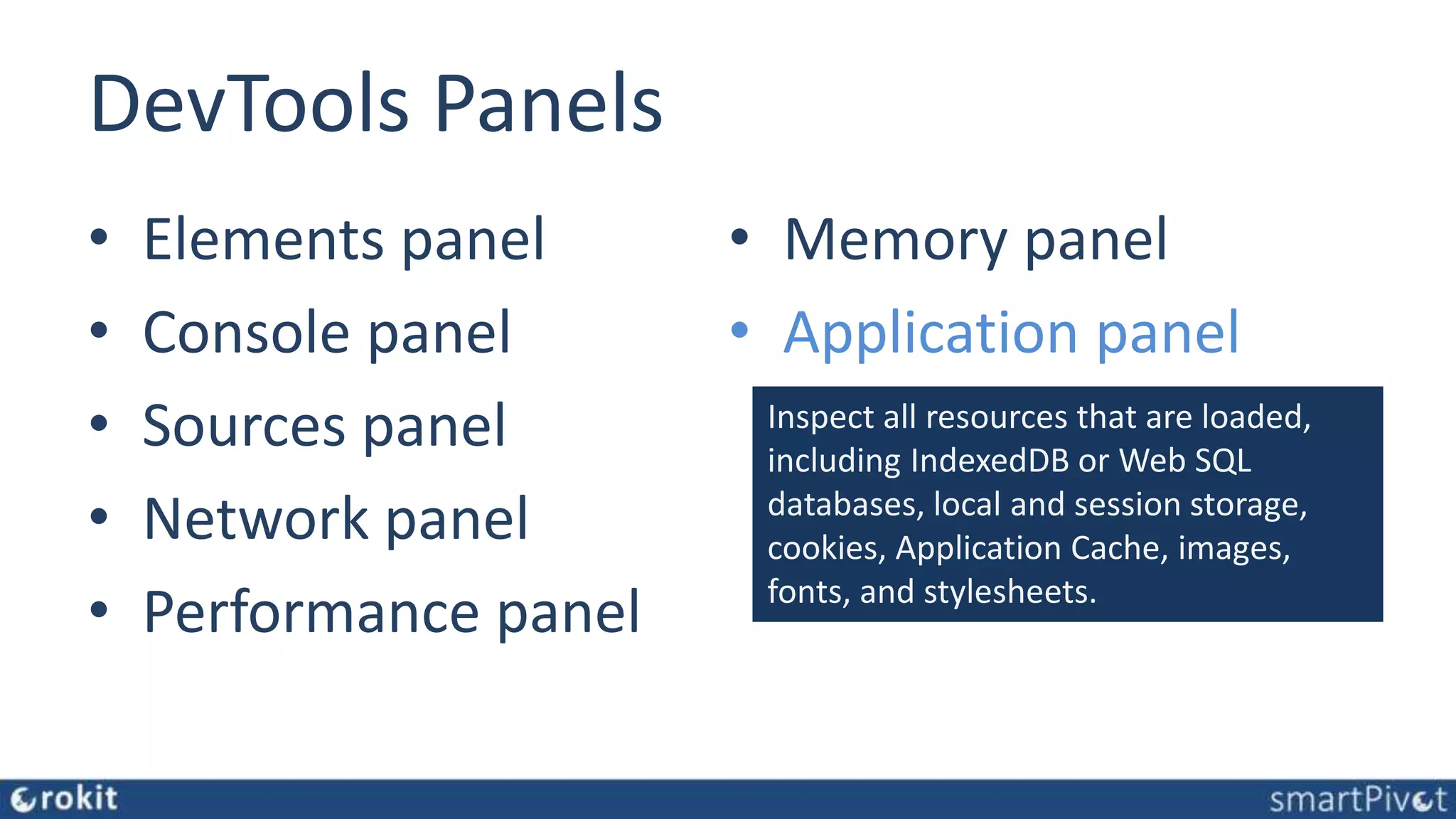 DevTools Panels • Elements panel • Console panel • Sources panel • Network panel • Performance panel • Memory panel • Application panel Inspect all resources that are loaded, including IndexedDB or Web SQL databases, local and session storage, cookies, Application Cache, images, fonts, and stylesheets. 