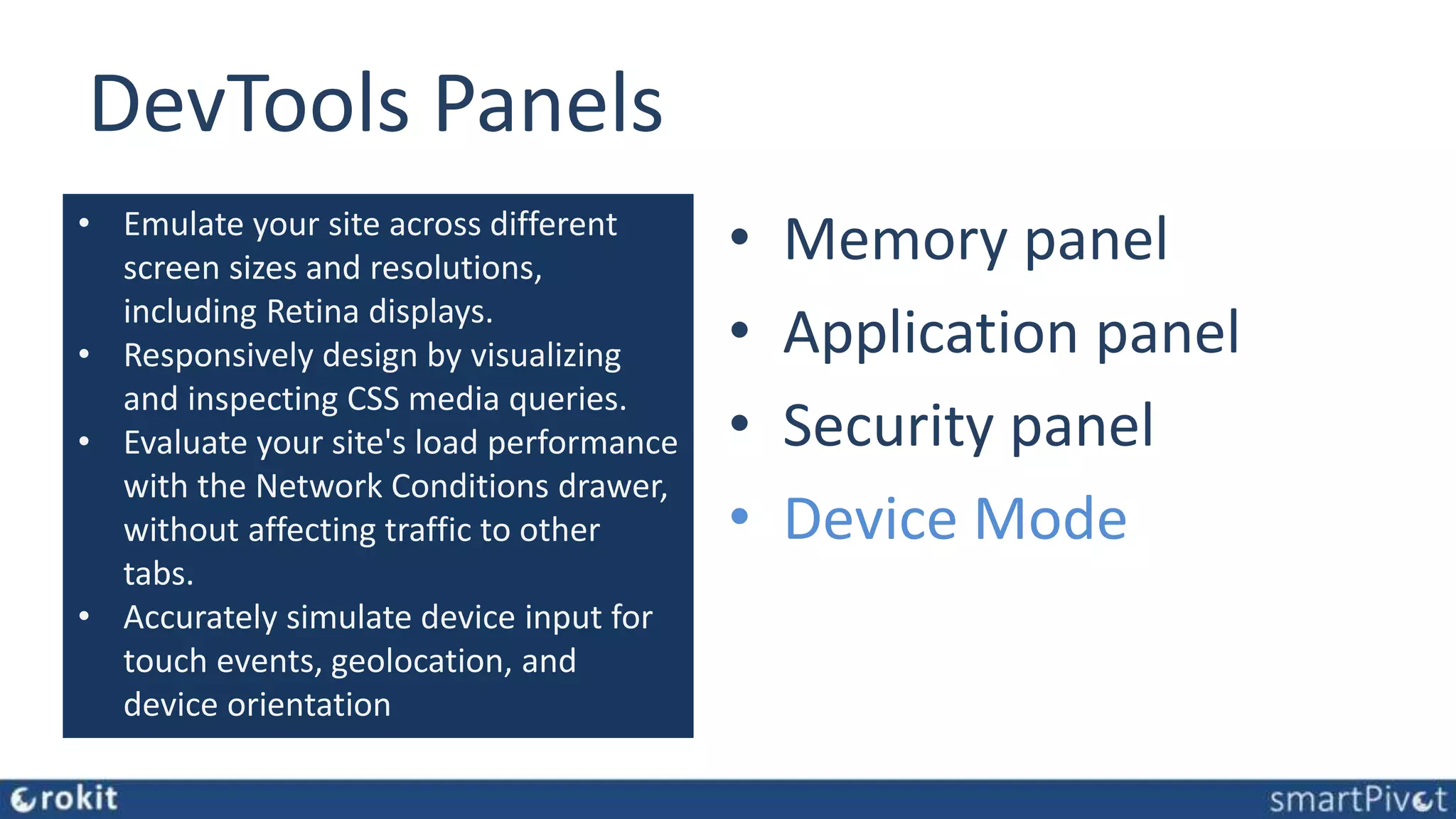 DevTools Panels • Elements panel • Console panel • Sources panel • Network panel • Performance panel • Memory panel • Application panel • Security panel • Device Mode • Emulate your site across different screen sizes and resolutions, including Retina displays. • Responsively design by visualizing and inspecting CSS media queries. • Evaluate your site's load performance with the Network Conditions drawer, without affecting traffic to other tabs. • Accurately simulate device input for touch events, geolocation, and device orientation 