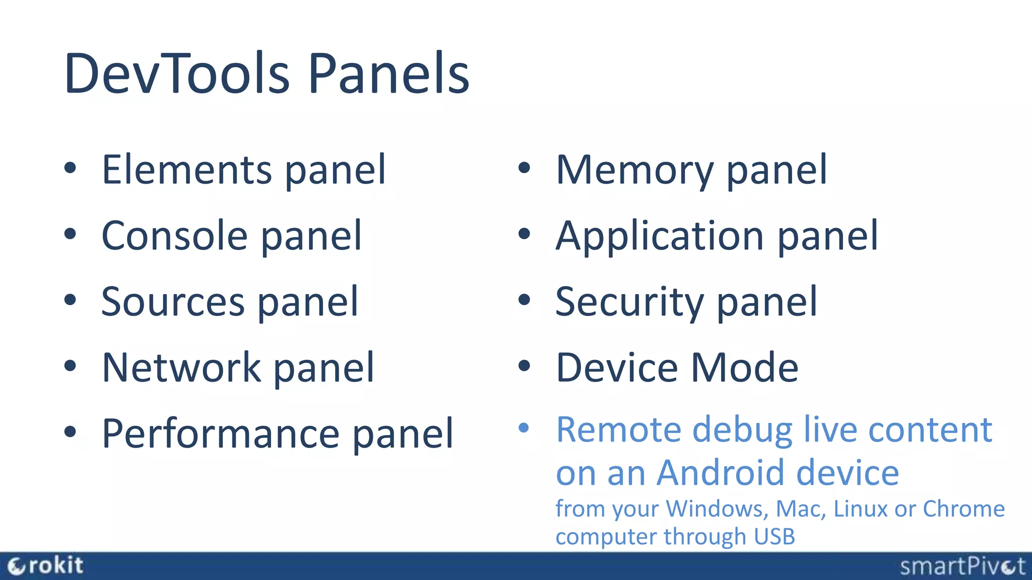 DevTools Panels • Elements panel • Console panel • Sources panel • Network panel • Performance panel • Memory panel • Application panel • Security panel • Device Mode • Remote debug live content on an Android device from your Windows, Mac, Linux or Chrome computer through USB 