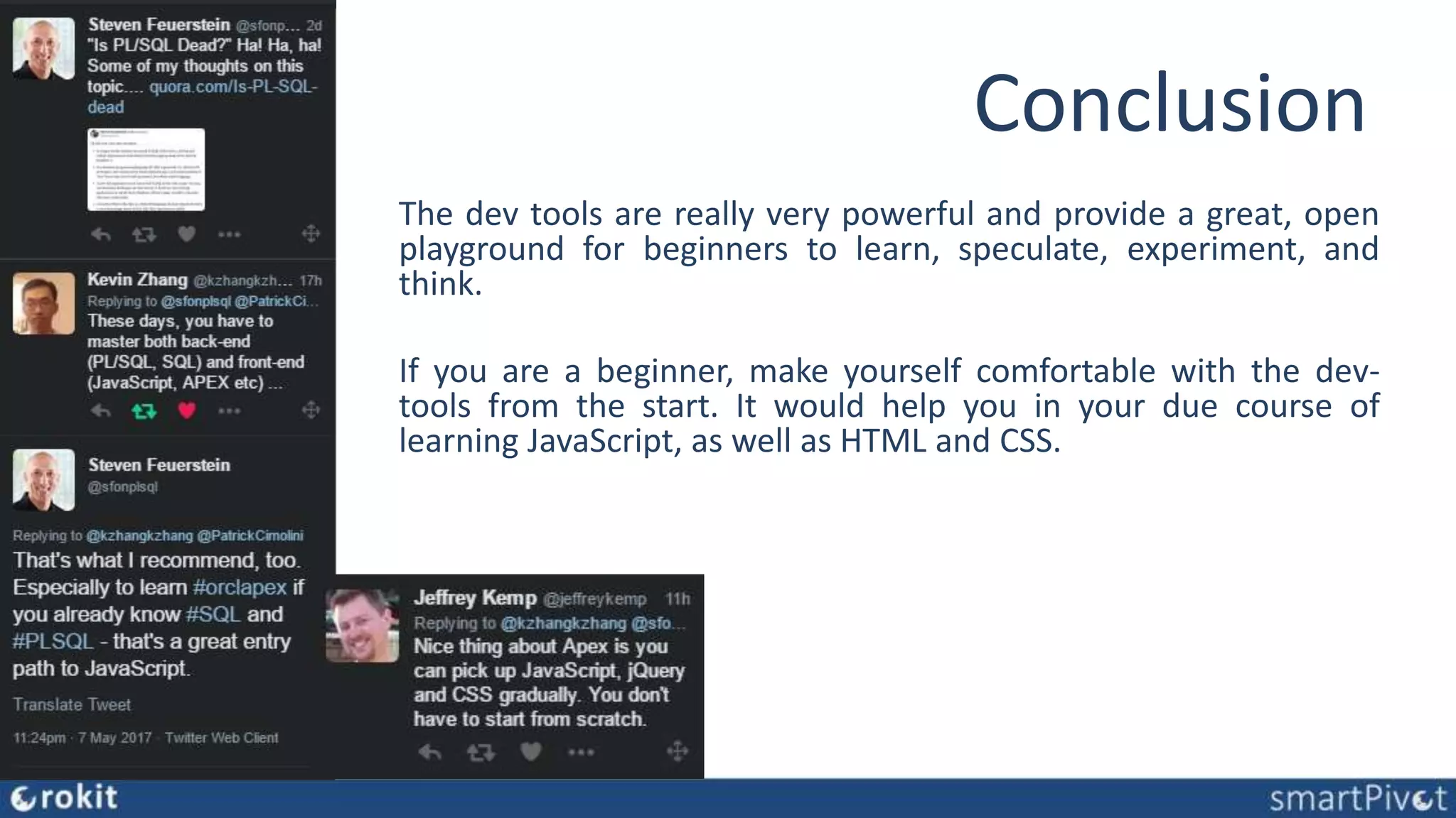 Conclusion The dev tools are really very powerful and provide a great, open playground for beginners to learn, speculate, experiment, and think. If you are a beginner, make yourself comfortable with the dev- tools from the start. It would help you in your due course of learning JavaScript, as well as HTML and CSS. 