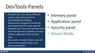 DevTools Panels
• Elements panel
• Console panel
• Sources panel
• Network panel
• Performance panel
• Memory panel
• Application panel
• Security panel
• Device Mode
• Emulate your site across different
screen sizes and resolutions,
including Retina displays.
• Responsively design by visualizing
and inspecting CSS media queries.
• Evaluate your site's load performance
with the Network Conditions drawer,
without affecting traffic to other
tabs.
• Accurately simulate device input for
touch events, geolocation, and
device orientation
 