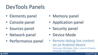 DevTools Panels
• Elements panel
• Console panel
• Sources panel
• Network panel
• Performance panel
• Memory panel
• Application panel
• Security panel
• Device Mode
• Remote debug live content
on an Android device
from your Windows, Mac, Linux or Chrome
computer through USB
 