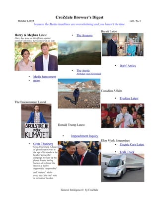 CroZdale Browser's Digest
October 6, 2019 vol 1. No. 1
because the Media headlines are overwhelming and you haven't the time
Harry & Meghan Latest
Harry has gone on the offense against
tabloids' relentless harrassment of his wife
• Media harassment
• more
The Environment Latest
• Greta Thunberg
Greta Thurnberg. A figure
of global import who at
the age of 16 stands at the
head of a peaceful
campaign to clean up the
planet despite having
buckets of polluted bile
thrown at her by
supposedly “responsible”
and “mature” adults
every day. She can’t vote
in her native Sweden.
• The Amazon
• The Arctic
Al Roker visits Greenland
Donald Trump Latest
• Impeachment Inquiry
Brexit Latest
• Boris' Antics
Canadian Affairs
• Trudeau Latest
Elon Musk Enterprises
• Electric Cars Latest
• Tesla Truck
General Intelegence© by CroZdale
 