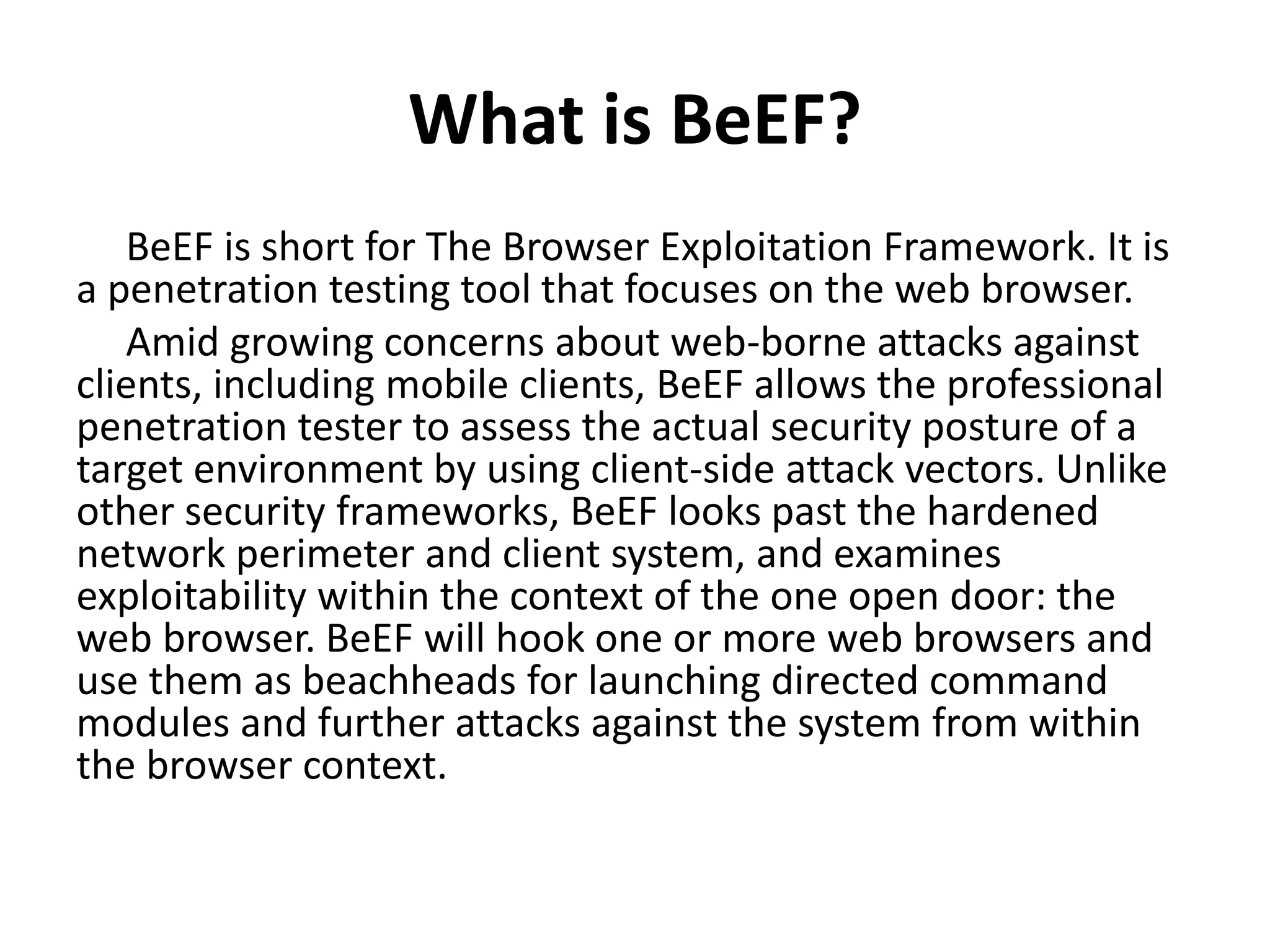 What is BeEF?
BeEF is short for The Browser Exploitation Framework. It is
a penetration testing tool that focuses on the web browser.
Amid growing concerns about web-borne attacks against
clients, including mobile clients, BeEF allows the professional
penetration tester to assess the actual security posture of a
target environment by using client-side attack vectors. Unlike
other security frameworks, BeEF looks past the hardened
network perimeter and client system, and examines
exploitability within the context of the one open door: the
web browser. BeEF will hook one or more web browsers and
use them as beachheads for launching directed command
modules and further attacks against the system from within
the browser context.
 