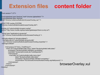 <?xml version="1.0"?> <?xml-stylesheet type="text/css" href="chrome://global/skin/" ?> <?xml-stylesheet type="text/css" href="chrome://xulschoolhello/skin/browserOverlay.css" ?> <!DOCTYPE overlay SYSTEM "chrome://xulschoolhello/locale/browserOverlay.dtd"> <overlay id="xulschoolhello-browser-overlay" xmlns="http://www.mozilla.org/keymaster/gatekeeper/there.is.only.xul"> <script type="application/x-javascript" src="chrome://xulschoolhello/content/browserOverlay.js" /> <stringbundleset id="stringbundleset"> <stringbundle id="xulschoolhello-string-bundle" src="chrome://xulschoolhello/locale/browserOverlay.properties" /> </stringbundleset> <menupopup id="menu_ToolsPopup">   <menu id="xulschoolhello-hello-menu" label="&xulschoolhello.hello.label;" accesskey="&xulschoolhello.helloMenu.accesskey;" insertafter="javascriptConsole,devToolsSeparator"> <menupopup>   <menuitem id="xulschoolhello-hello-menu-item" label="&xulschoolhello.hello.label;" accesskey="&xulschoolhello.helloItem.accesskey;" oncommand="XULSchoolChrome.BrowserOverlay.sayHello(event);" /> </menupopup>   </menu> </menupopup> </overlay> browserOverlay.xul Extension files   content folder 
