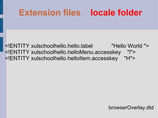 browserOverlay.dtd <!ENTITY xulschoolhello.hello.label  "Hello World "> <!ENTITY xulschoolhello.helloMenu.accesskey  "l"> <!ENTITY xulschoolhello.helloItem.accesskey  "H"> Extension files   locale folder 
