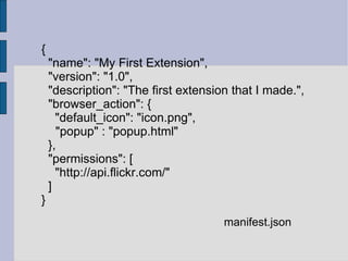 { "name": "My First Extension", "version": "1.0", "description": "The first extension that I made.", "browser_action": { "default_icon": "icon.png", "popup" : "popup.html" }, "permissions": [ "http://api.flickr.com/" ] } manifest.json 
