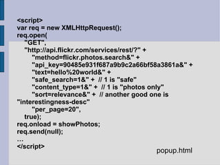 <script> var req = new XMLHttpRequest(); req.open( "GET", "http://api.flickr.com/services/rest/?" + "method=flickr.photos.search&" + "api_key=90485e931f687a9b9c2a66bf58a3861a&" + "text=hello%20world&" + "safe_search=1&" +  // 1 is "safe" "content_type=1&" +  // 1 is "photos only" "sort=relevance&" +  // another good one is "interestingness-desc" "per_page=20", true); req.onload = showPhotos; req.send(null); … </script> popup.html 