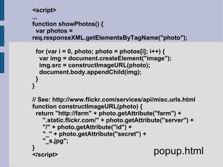 <script> ... function showPhotos() { var photos = req.responseXML.getElementsByTagName("photo"); for (var i = 0, photo; photo = photos[i]; i++) { var img = document.createElement("image"); img.src = constructImageURL(photo); document.body.appendChild(img); } } // See: http://www.flickr.com/services/api/misc.urls.html function constructImageURL(photo) { return "http://farm" + photo.getAttribute("farm") + ".static.flickr.com/" + photo.getAttribute("server") + "/" + photo.getAttribute("id") + "_" + photo.getAttribute("secret") + "_s.jpg"; } </script> popup.html 