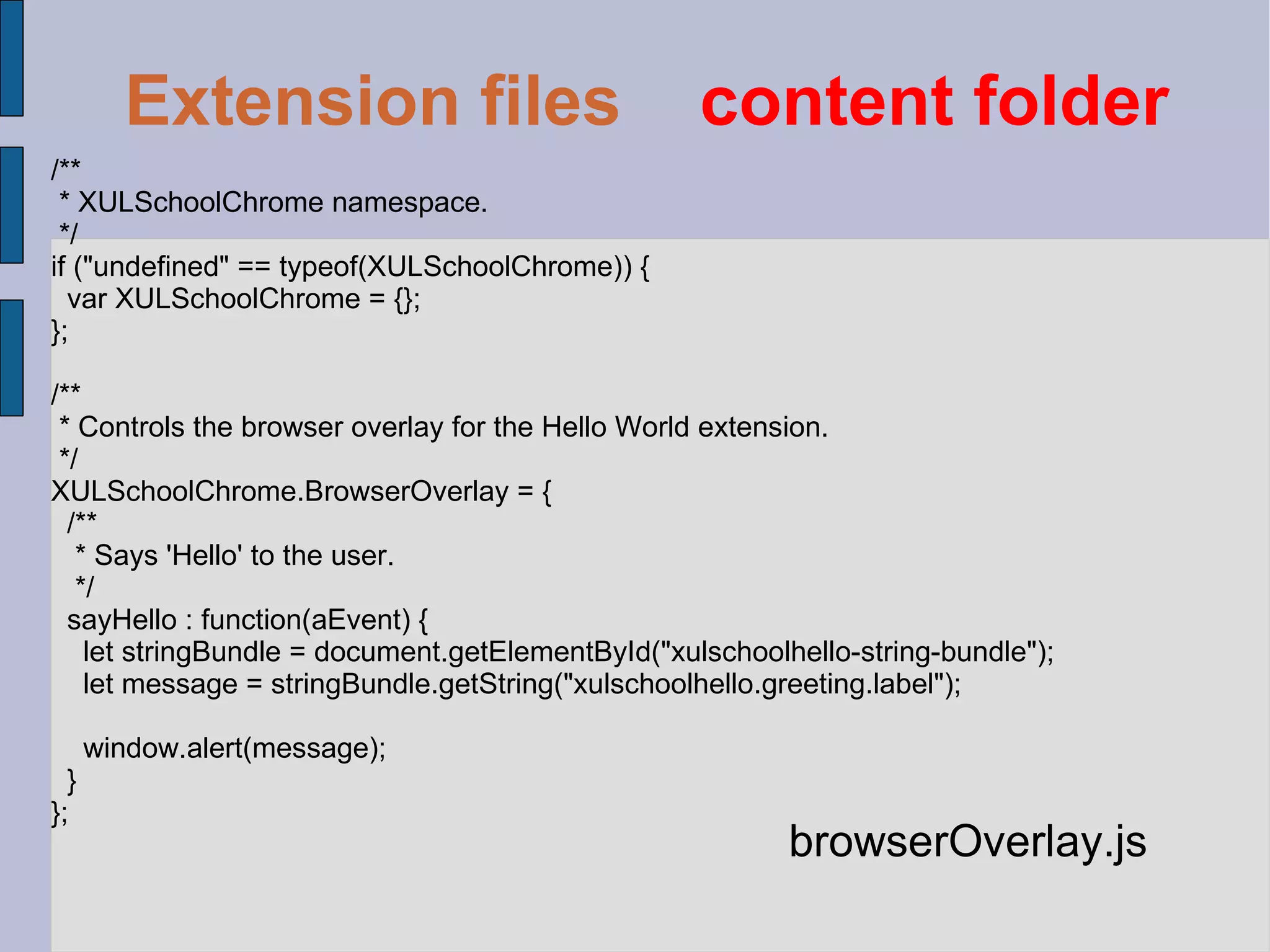 /** * XULSchoolChrome namespace. */ if ("undefined" == typeof(XULSchoolChrome)) { var XULSchoolChrome = {}; }; /** * Controls the browser overlay for the Hello World extension. */ XULSchoolChrome.BrowserOverlay = { /** * Says 'Hello' to the user. */ sayHello : function(aEvent) { let stringBundle = document.getElementById("xulschoolhello-string-bundle"); let message = stringBundle.getString("xulschoolhello.greeting.label"); window.alert(message); } }; browserOverlay.js Extension files   content folder 