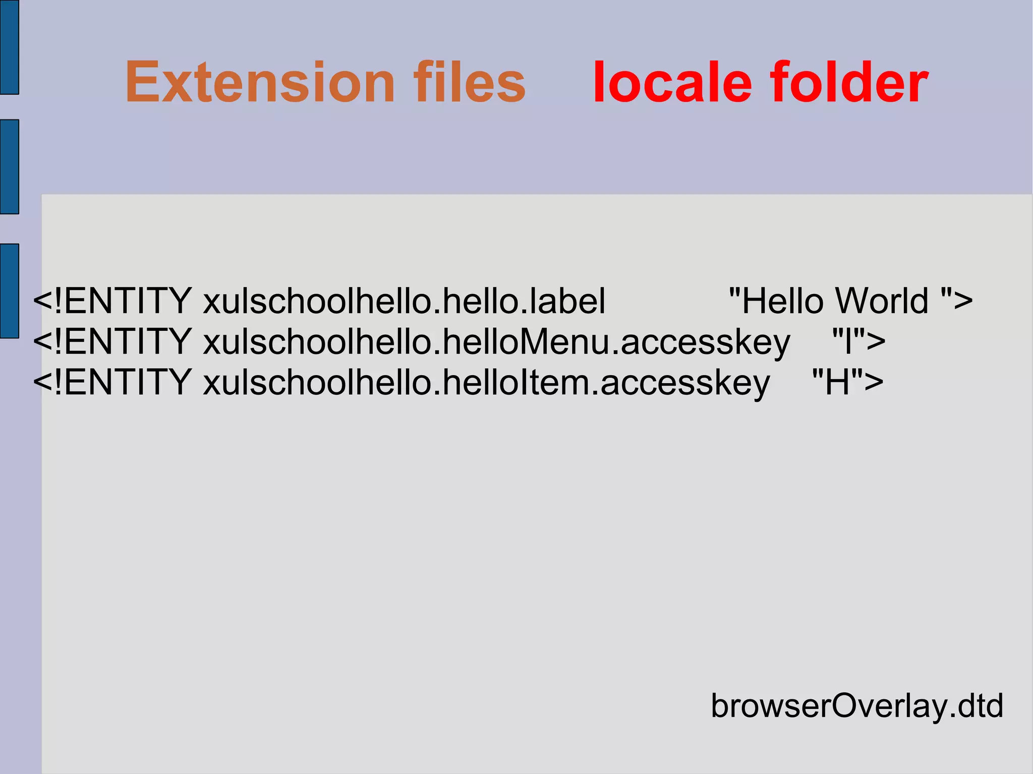 browserOverlay.dtd <!ENTITY xulschoolhello.hello.label  "Hello World "> <!ENTITY xulschoolhello.helloMenu.accesskey  "l"> <!ENTITY xulschoolhello.helloItem.accesskey  "H"> Extension files   locale folder 