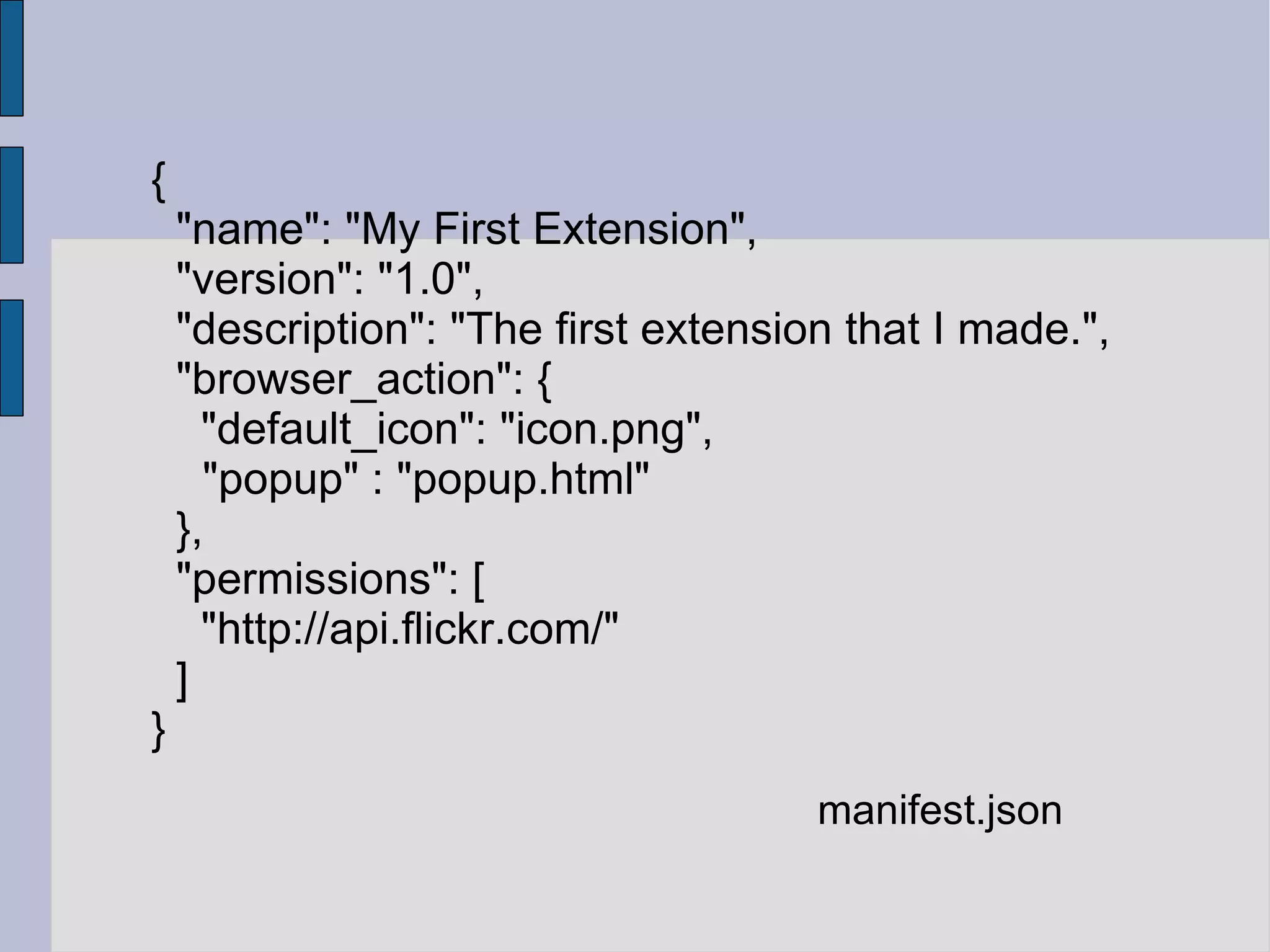 { "name": "My First Extension", "version": "1.0", "description": "The first extension that I made.", "browser_action": { "default_icon": "icon.png", "popup" : "popup.html" }, "permissions": [ "http://api.flickr.com/" ] } manifest.json 