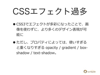 CSSエフェクト過多
•CSS3でエフェクトが多彩になったことで、画
像を使わずに、より多くのデザイン表現が可
能に
•ただし、プロパティによっては、使いすぎる
と重くなりすぎる opacity / gradient / box-
shadow...