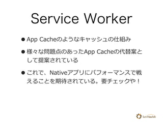 Service Worker
•App Cacheのようなキャッシュの仕組み
•様々な問題点のあったApp Cacheの代替案と
して提案されている
•これで、Nativeアプリにパフォーマンスで戦
えることを期待されている。要チェックや！
 